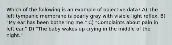 Which of the following is an example of objective data? A) The left tympanic membrane is pearly gray with visible light reflex. B) "My ear has been bothering me." C) "Complaints about pain in left ear." D) "The baby wakes up crying in the middle of the night."