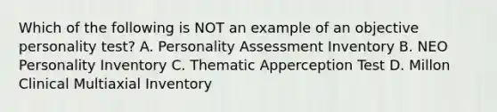 Which of the following is NOT an example of an objective personality test? A. Personality Assessment Inventory B. NEO Personality Inventory C. Thematic Apperception Test D. Millon Clinical Multiaxial Inventory