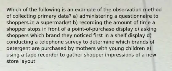 Which of the following is an example of the observation method of collecting primary data? a) administering a questionnaire to shoppers in a supermarket b) recording the amount of time a shopper stops in front of a point-of-purchase display c) asking shoppers which brand they noticed first in a shelf display d) conducting a telephone survey to determine which brands of detergent are purchased by mothers with young children e) using a tape recorder to gather shopper impressions of a new store layout