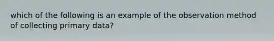 which of the following is an example of the observation method of collecting primary data?