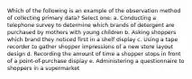 Which of the following is an example of the observation method of collecting primary data? Select one: a. Conducting a telephone survey to determine which brands of detergent are purchased by mothers with young children b. Asking shoppers which brand they noticed first in a shelf display c. Using a tape recorder to gather shopper impressions of a new store layout design d. Recording the amount of time a shopper stops in front of a point-of-purchase display e. Administering a questionnaire to shoppers in a supermarket