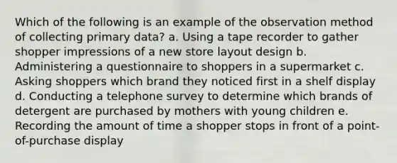 Which of the following is an example of the observation method of collecting primary data? a. Using a tape recorder to gather shopper impressions of a new store layout design b. Administering a questionnaire to shoppers in a supermarket c. Asking shoppers which brand they noticed first in a shelf display d. Conducting a telephone survey to determine which brands of detergent are purchased by mothers with young children e. Recording the amount of time a shopper stops in front of a point-of-purchase display