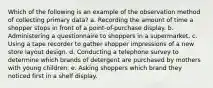 Which of the following is an example of the observation method of collecting primary data? a. Recording the amount of time a shopper stops in front of a point-of-purchase display. b. Administering a questionnaire to shoppers in a supermarket. c. Using a tape recorder to gather shopper impressions of a new store layout design. d. Conducting a telephone survey to determine which brands of detergent are purchased by mothers with young children. e. Asking shoppers which brand they noticed first in a shelf display.