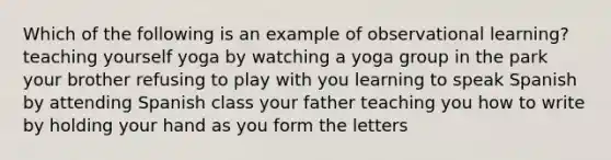 Which of the following is an example of observational learning? teaching yourself yoga by watching a yoga group in the park your brother refusing to play with you learning to speak Spanish by attending Spanish class your father teaching you how to write by holding your hand as you form the letters