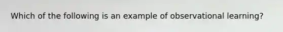 Which of the following is an example of observational learning?