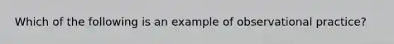 Which of the following is an example of observational practice?