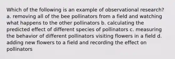 Which of the following is an example of observational research? a. removing all of the bee pollinators from a field and watching what happens to the other pollinators b. calculating the predicted effect of different species of pollinators c. measuring the behavior of different pollinators visiting flowers in a field d. adding new flowers to a field and recording the effect on pollinators