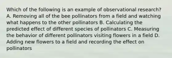 Which of the following is an example of observational research? A. Removing all of the bee pollinators from a field and watching what happens to the other pollinators B. Calculating the predicted effect of different species of pollinators C. Measuring the behavior of different pollinators visiting flowers in a field D. Adding new flowers to a field and recording the effect on pollinators