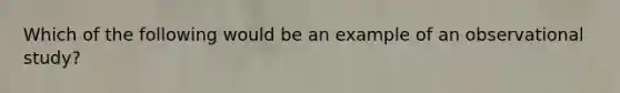 Which of the following would be an example of an observational study?