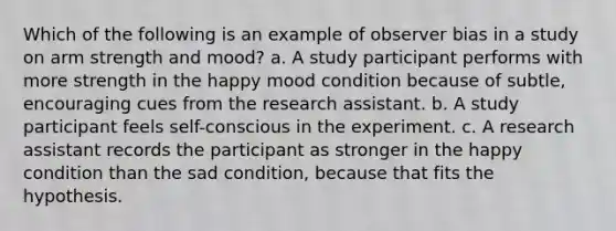 Which of the following is an example of observer bias in a study on arm strength and mood? a. A study participant performs with more strength in the happy mood condition because of subtle, encouraging cues from the research assistant. b. A study participant feels self-conscious in the experiment. c. A research assistant records the participant as stronger in the happy condition than the sad condition, because that fits the hypothesis.