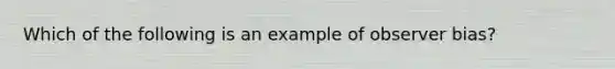 Which of the following is an example of observer bias?