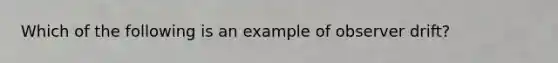 Which of the following is an example of observer drift?