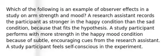 Which of the following is an example of observer effects in a study on arm strength and mood? A research assistant records the participant as stronger in the happy condition than the sad condition, because that fits the hypothesis. A study participant performs with more strength in the happy mood condition because of subtle, encouraging cues from the research assistant. A study participant feels self-conscious in the experiment.