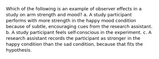 Which of the following is an example of observer effects in a study on arm strength and mood? a. A study participant performs with more strength in the happy mood condition because of subtle, encouraging cues from the research assistant. b. A study participant feels self-conscious in the experiment. c. A research assistant records the participant as stronger in the happy condition than the sad condition, because that fits the hypothesis.