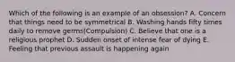 Which of the following is an example of an obsession? A. Concern that things need to be symmetrical B. Washing hands fifty times daily to remove germs(Compulsion) C. Believe that one is a religious prophet D. Sudden onset of intense fear of dying E. Feeling that previous assault is happening again