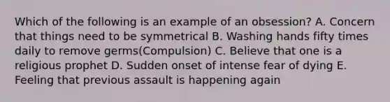 Which of the following is an example of an obsession? A. Concern that things need to be symmetrical B. Washing hands fifty times daily to remove germs(Compulsion) C. Believe that one is a religious prophet D. Sudden onset of intense fear of dying E. Feeling that previous assault is happening again