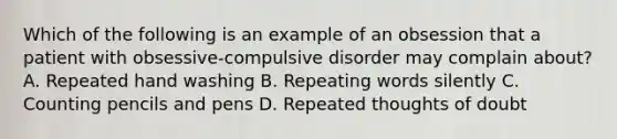 Which of the following is an example of an obsession that a patient with obsessive-compulsive disorder may complain about? A. Repeated hand washing B. Repeating words silently C. Counting pencils and pens D. Repeated thoughts of doubt