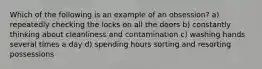 Which of the following is an example of an obsession? a) repeatedly checking the locks on all the doors b) constantly thinking about cleanliness and contamination c) washing hands several times a day d) spending hours sorting and resorting possessions