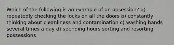 Which of the following is an example of an obsession? a) repeatedly checking the locks on all the doors b) constantly thinking about cleanliness and contamination c) washing hands several times a day d) spending hours sorting and resorting possessions