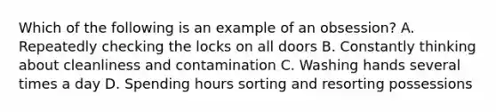 Which of the following is an example of an obsession? A. Repeatedly checking the locks on all doors B. Constantly thinking about cleanliness and contamination C. Washing hands several times a day D. Spending hours sorting and resorting possessions