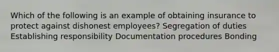 Which of the following is an example of obtaining insurance to protect against dishonest employees? Segregation of duties Establishing responsibility Documentation procedures Bonding