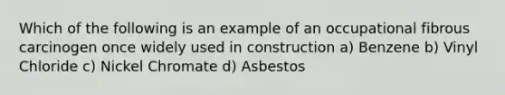 Which of the following is an example of an occupational fibrous carcinogen once widely used in construction a) Benzene b) Vinyl Chloride c) Nickel Chromate d) Asbestos