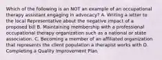 Which of the following is an NOT an example of an occupational therapy assistant engaging in advocacy? A. Writing a letter to the local Representative about the negative impact of a proposed bill B. Maintaining membership with a professional occupational therapy organization such as a national or state association. C. Becoming a member of an affiliated organization that represents the client population a therapist works with D. Completing a Quality Improvement Plan