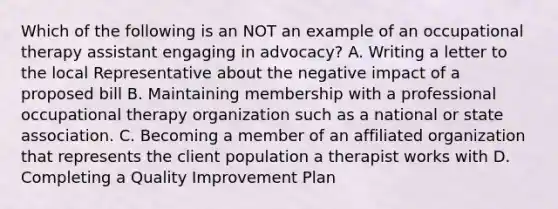 Which of the following is an NOT an example of an occupational therapy assistant engaging in advocacy? A. Writing a letter to the local Representative about the negative impact of a proposed bill B. Maintaining membership with a professional occupational therapy organization such as a national or state association. C. Becoming a member of an affiliated organization that represents the client population a therapist works with D. Completing a Quality Improvement Plan