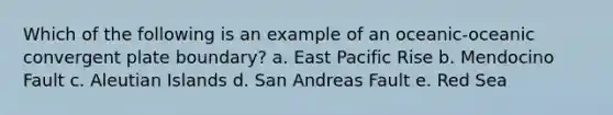 Which of the following is an example of an oceanic-oceanic convergent plate boundary? a. East Pacific Rise b. Mendocino Fault c. Aleutian Islands d. San Andreas Fault e. Red Sea