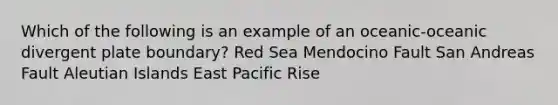 Which of the following is an example of an oceanic-oceanic divergent plate boundary? Red Sea Mendocino Fault San Andreas Fault Aleutian Islands East Pacific Rise