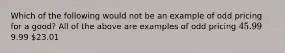 Which of the following would not be an example of odd pricing for a good? All of the above are examples of odd pricing 45.999.99 23.01