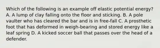 Which of the following is an example off elastic potential energy? A. A lump of clay falling onto the floor and sticking. B. A pole vaulter who has cleared the bar and is in free-fall C. A prosthetic foot that has deformed in weigh-bearing and stored energy like a leaf spring D. A kicked soccer ball that passes over the head of a defender.