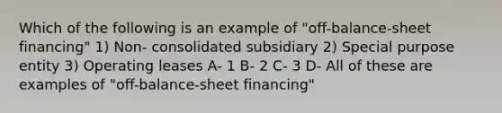 Which of the following is an example of "off-balance-sheet financing" 1) Non- consolidated subsidiary 2) Special purpose entity 3) Operating leases A- 1 B- 2 C- 3 D- All of these are examples of "off-balance-sheet financing"