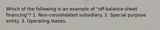 Which of the following is an example of "off-balance-sheet financing"? 1. Non-consolidated subsidiary. 2. Special purpose entity. 3. Operating leases.