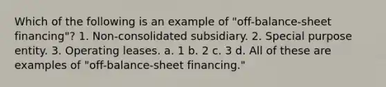 Which of the following is an example of "off-balance-sheet financing"? 1. Non-consolidated subsidiary. 2. Special purpose entity. 3. Operating leases. a. 1 b. 2 c. 3 d. All of these are examples of "off-balance-sheet financing."