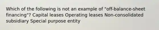 Which of the following is not an example of "off-balance-sheet financing"? Capital leases Operating leases Non-consolidated subsidiary Special purpose entity