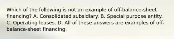 Which of the following is not an example of off-balance-sheet financing? A. Consolidated subsidiary. B. Special purpose entity. C. Operating leases. D. All of these answers are examples of off-balance-sheet financing.