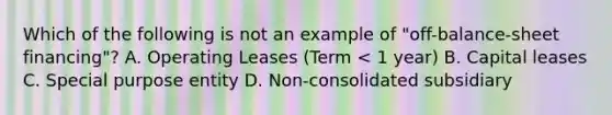 Which of the following is not an example of "off-balance-sheet financing"? A. Operating Leases (Term < 1 year) B. Capital leases C. Special purpose entity D. Non-consolidated subsidiary