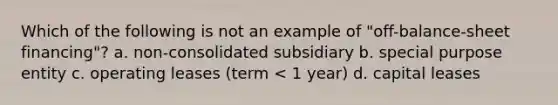 Which of the following is not an example of "off-balance-sheet financing"? a. non-consolidated subsidiary b. special purpose entity c. operating leases (term < 1 year) d. capital leases