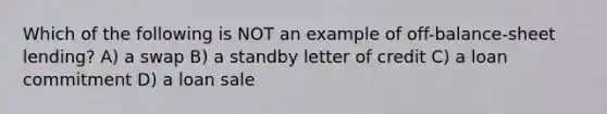 Which of the following is NOT an example of off-balance-sheet lending? A) a swap B) a standby letter of credit C) a loan commitment D) a loan sale