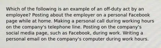 Which of the following is an example of an off-duty act by an employee? Posting about the employer on a personal Facebook page while at home. Making a personal call during working hours on the company's telephone line. Posting on the company's social media page, such as Facebook, during work. Writing a personal email on the company's computer during work hours.