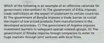 Which of the following is an example of an offensive rationale for government intervention? A) The government of Erbia imposes trade restrictions on the export of plutonium to certain countries. B) The government of Berylia imposes a trade barrier to curtail the import of low-priced products from manufacturers in the developed economies. C) The government of Argonia imposes investment barriers to safeguard special interest groups. D) The government of Rhodia requires foreign companies to enter its huge markets through joint ventures with local firms.