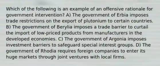 Which of the following is an example of an offensive rationale for government intervention? A) The government of Erbia imposes trade restrictions on the export of plutonium to certain countries. B) The government of Berylia imposes a trade barrier to curtail the import of low-priced products from manufacturers in the developed economies. C) The government of Argonia imposes investment barriers to safeguard special interest groups. D) The government of Rhodia requires foreign companies to enter its huge markets through joint ventures with local firms.