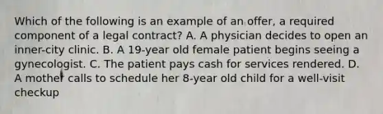 Which of the following is an example of an​ offer, a required component of a legal​ contract? A. A physician decides to open an​ inner-city clinic. B. A​ 19-year old female patient begins seeing a gynecologist. C. The patient pays cash for services rendered. D. A mother calls to schedule her​ 8-year old child for a​ well-visit checkup