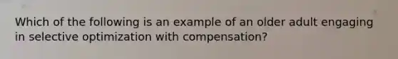 Which of the following is an example of an older adult engaging in selective optimization with compensation?