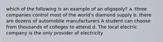 which of the following is an example of an oligopoly? a. three companies control most of the world's diamond supply b. there are dozens of automobile manufacturers A student can choose from thousands of colleges to attend d. The local electric company is the only provider of electricity