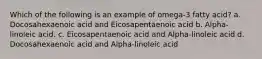 Which of the following is an example of omega-3 fatty acid? a. Docosahexaenoic acid and Eicosapentaenoic acid b. Alpha-linoleic acid. c. Eicosapentaenoic acid and Alpha-linoleic acid d. Docosahexaenoic acid and Alpha-linoleic acid