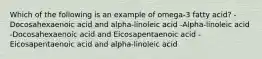 Which of the following is an example of omega-3 fatty acid? -Docosahexaenoic acid and alpha-linoleic acid -Alpha-linoleic acid -Docosahexaenoic acid and Eicosapentaenoic acid -Eicosapentaenoic acid and alpha-linoleic acid