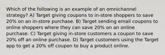 Which of the following is an example of an omnichannel strategy? A) Target giving coupons to in-store shoppers to save 20% on an in-store purchase. B) Target sending email coupons to online shoppers where they can save 20% on an online purchase. C) Target giving in-store customers a coupon to save 20% off an online purchase. D) Target customers using the Target app to get a 20% off coupon to buy a product online.