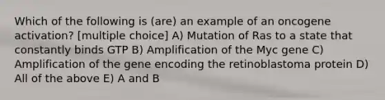 Which of the following is (are) an example of an oncogene activation? [multiple choice] A) Mutation of Ras to a state that constantly binds GTP B) Amplification of the Myc gene C) Amplification of the gene encoding the retinoblastoma protein D) All of the above E) A and B